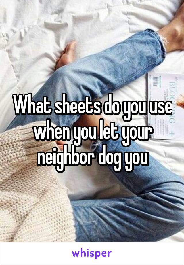 What sheets do you use when you let your neighbor dog you