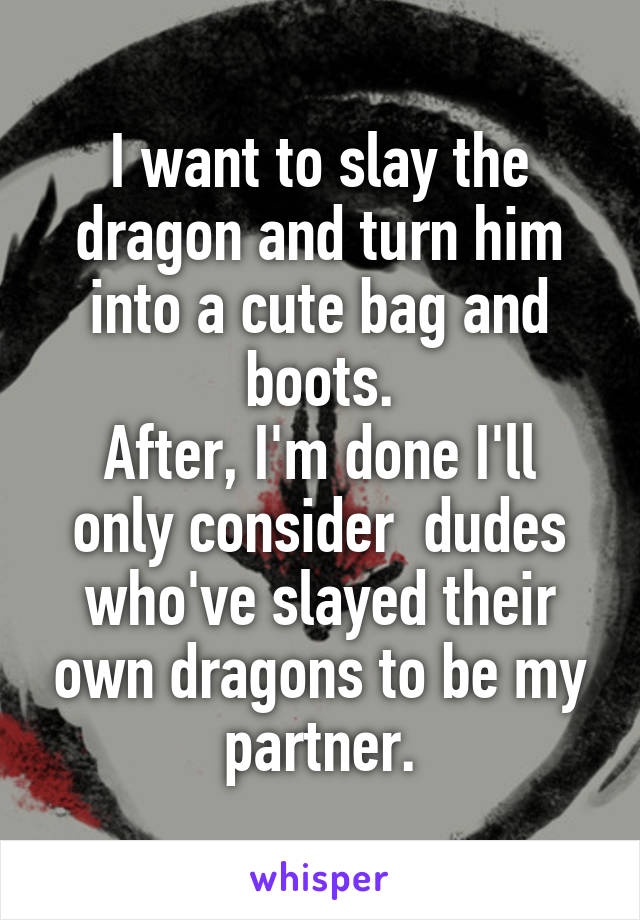 I want to slay the dragon and turn him into a cute bag and boots.
After, I'm done I'll only consider  dudes who've slayed their own dragons to be my partner.