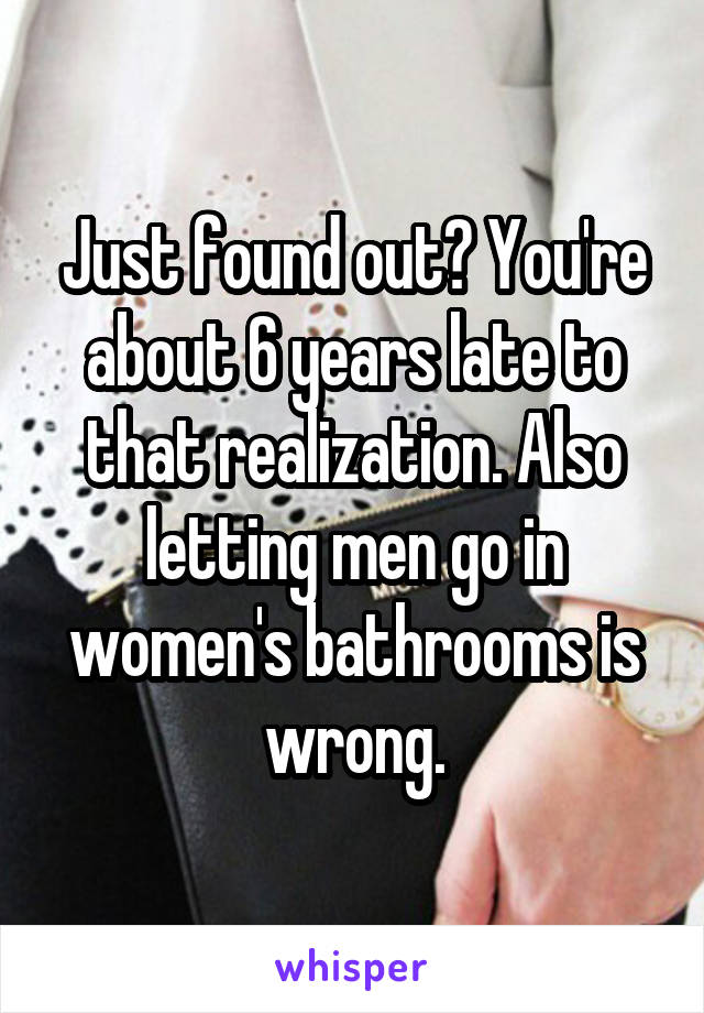 Just found out? You're about 6 years late to that realization. Also letting men go in women's bathrooms is wrong.