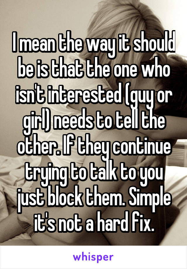 I mean the way it should be is that the one who isn't interested (guy or girl) needs to tell the other. If they continue trying to talk to you just block them. Simple it's not a hard fix.