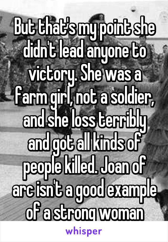 But that's my point she didn't lead anyone to victory. She was a farm girl, not a soldier, and she loss terribly and got all kinds of people killed. Joan of arc isn't a good example of a strong woman