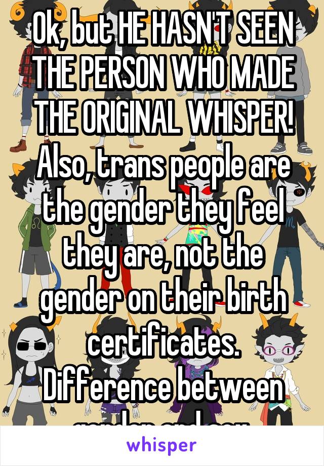 Ok, but HE HASN'T SEEN THE PERSON WHO MADE THE ORIGINAL WHISPER! Also, trans people are the gender they feel they are, not the gender on their birth certificates. Difference between gender and sex.