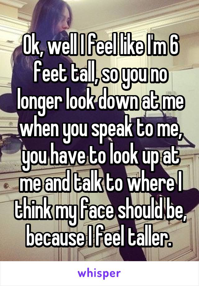 Ok, well I feel like I'm 6 feet tall, so you no longer look down at me when you speak to me, you have to look up at me and talk to where I think my face should be, because I feel taller. 