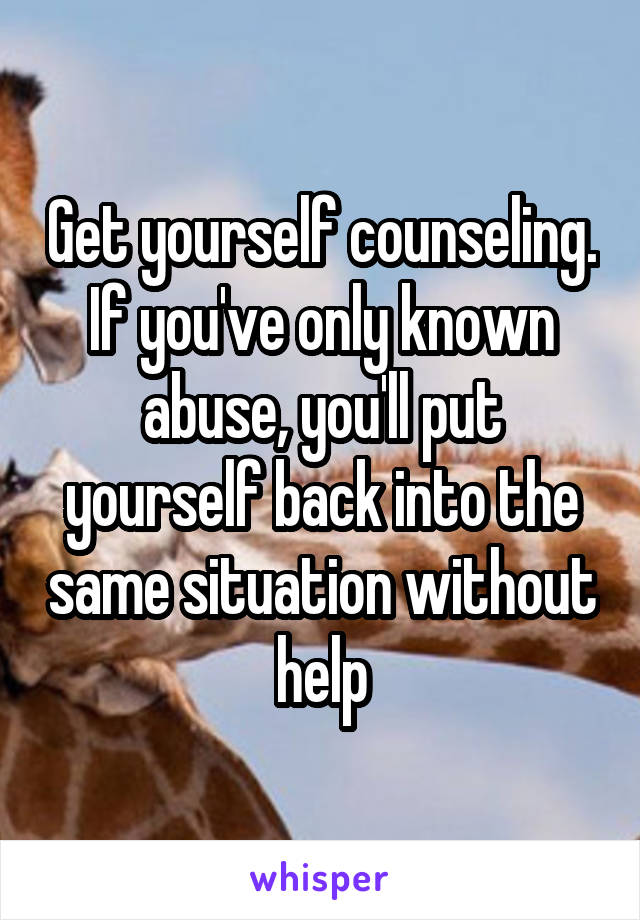 Get yourself counseling. If you've only known abuse, you'll put yourself back into the same situation without help