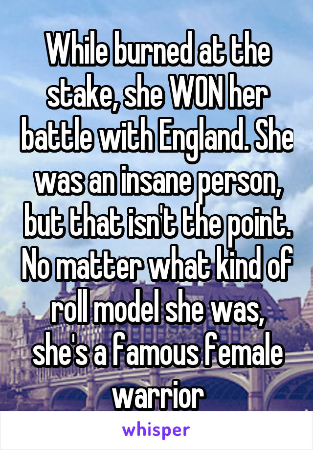 While burned at the stake, she WON her battle with England. She was an insane person, but that isn't the point. No matter what kind of roll model she was, she's a famous female warrior