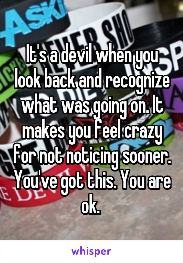 It's a devil when you look back and recognize what was going on. It makes you feel crazy for not noticing sooner. You've got this. You are ok. 