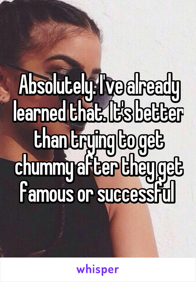 Absolutely. I've already learned that. It's better than trying to get chummy after they get famous or successful 