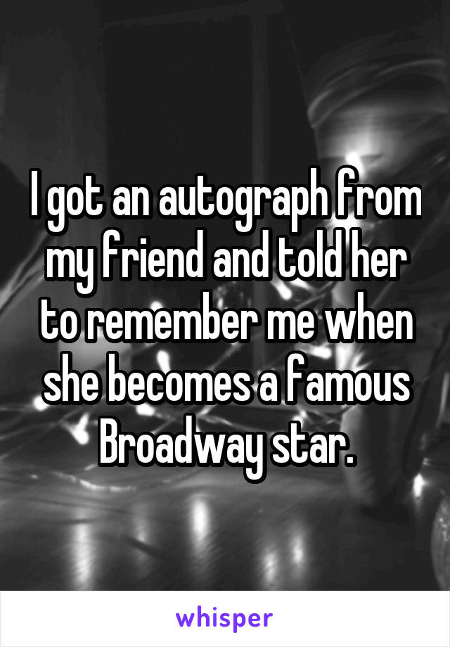 I got an autograph from my friend and told her to remember me when she becomes a famous Broadway star.