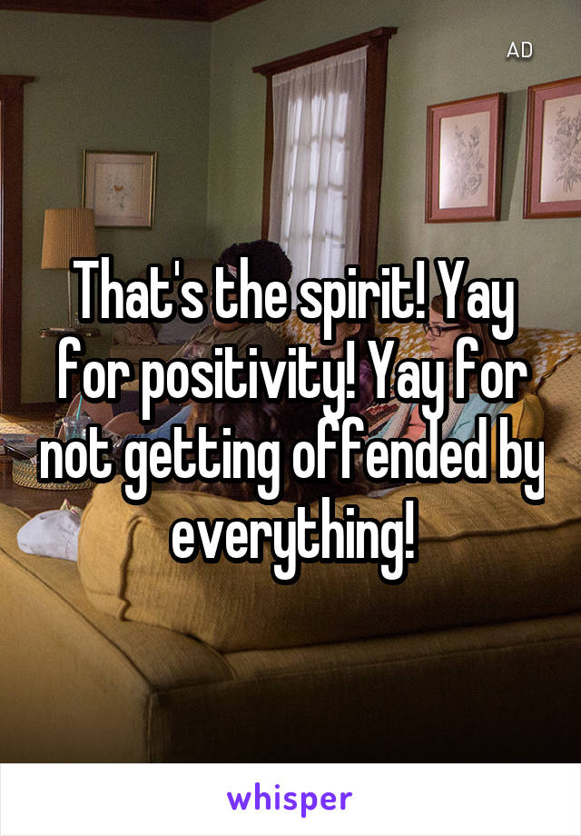 That's the spirit! Yay for positivity! Yay for not getting offended by everything!