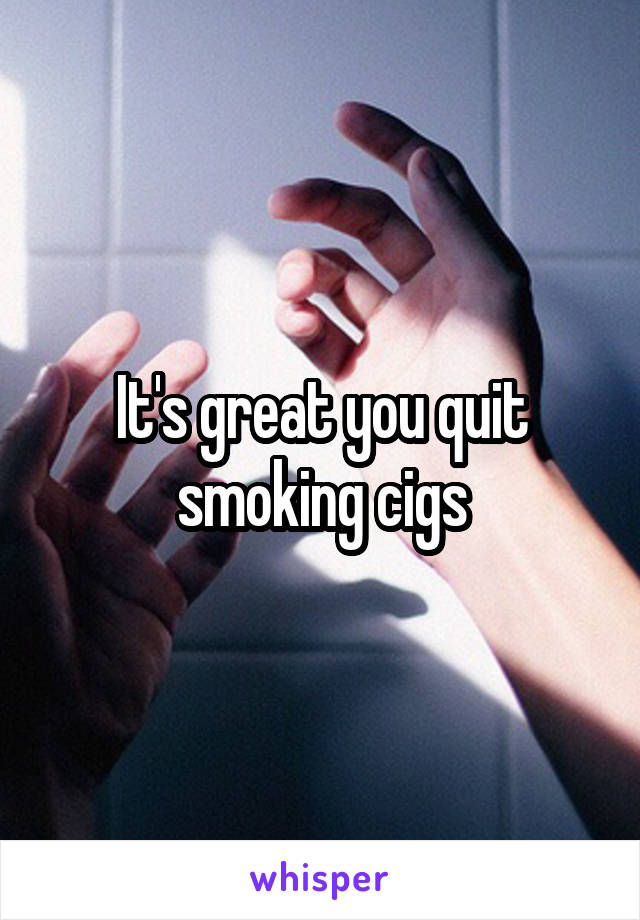 It's great you quit smoking cigs