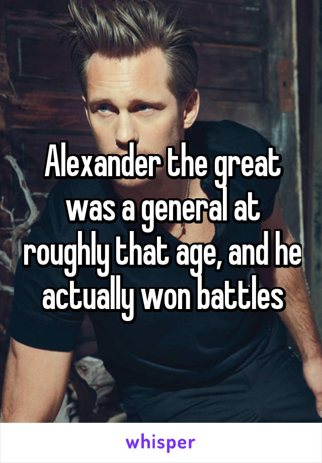 Alexander the great was a general at roughly that age, and he actually won battles