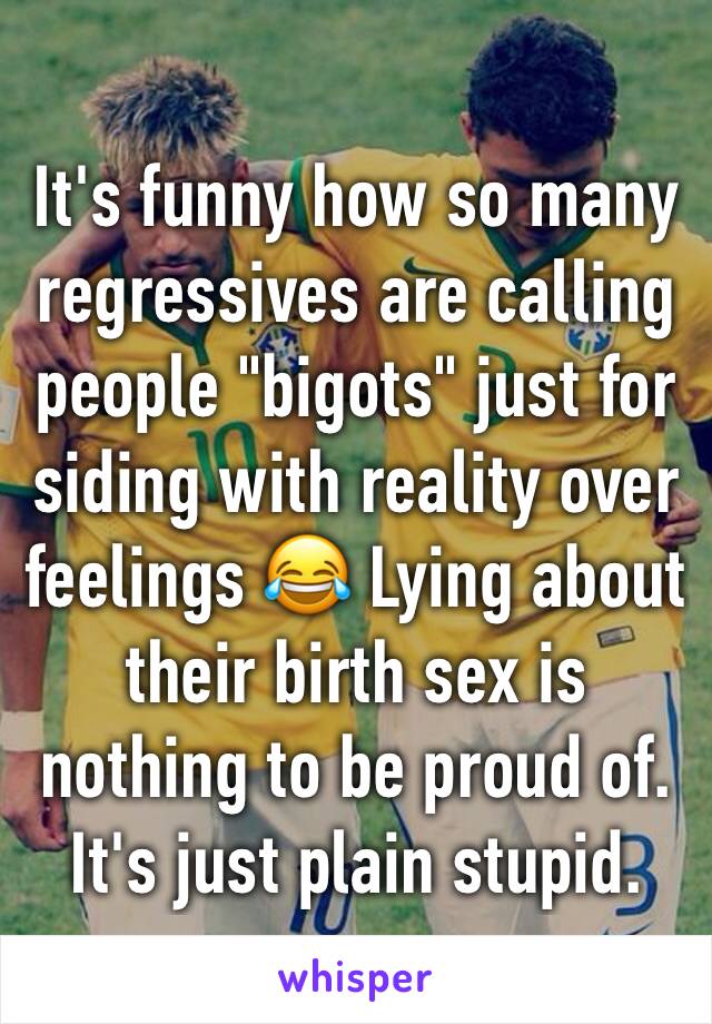 It's funny how so many regressives are calling people "bigots" just for siding with reality over feelings 😂 Lying about their birth sex is nothing to be proud of. It's just plain stupid.