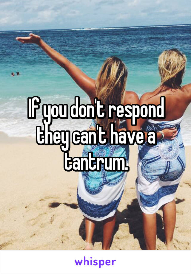 If you don't respond they can't have a tantrum.