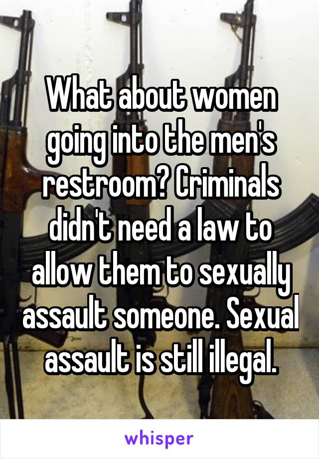 What about women going into the men's restroom? Criminals didn't need a law to allow them to sexually assault someone. Sexual assault is still illegal.