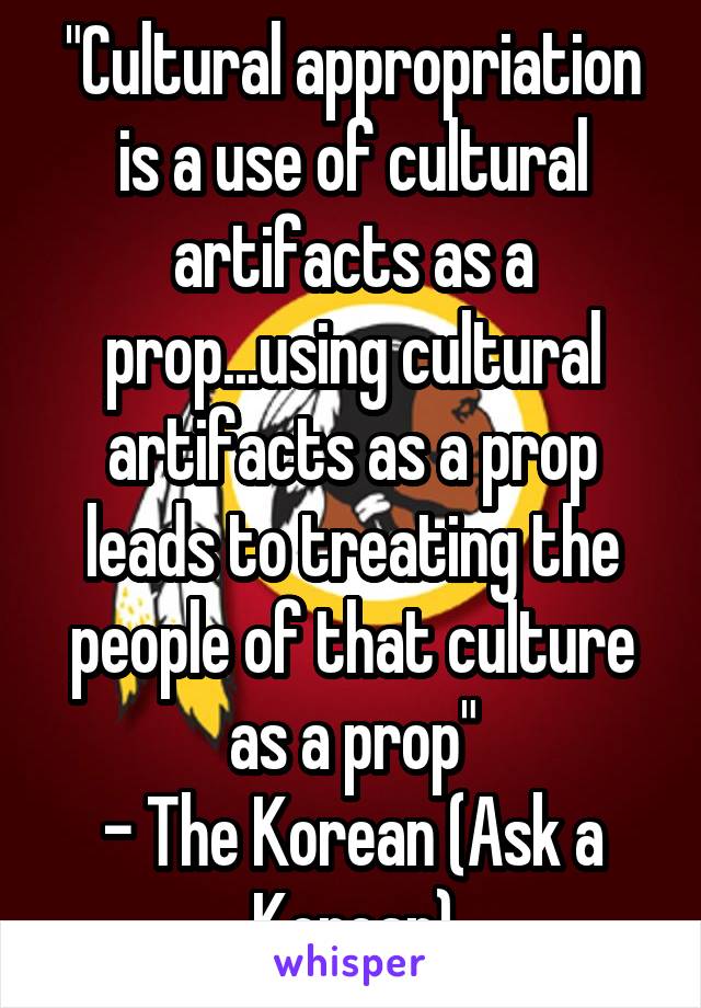 "Cultural appropriation is a use of cultural artifacts as a prop...using cultural artifacts as a prop leads to treating the people of that culture as a prop"
- The Korean (Ask a Korean)