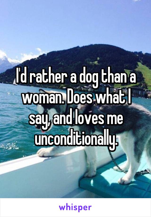 I'd rather a dog than a woman. Does what I say, and Ioves me unconditionally.