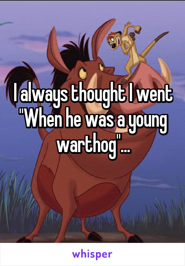 I always thought I went
"When he was a young warthog"...
