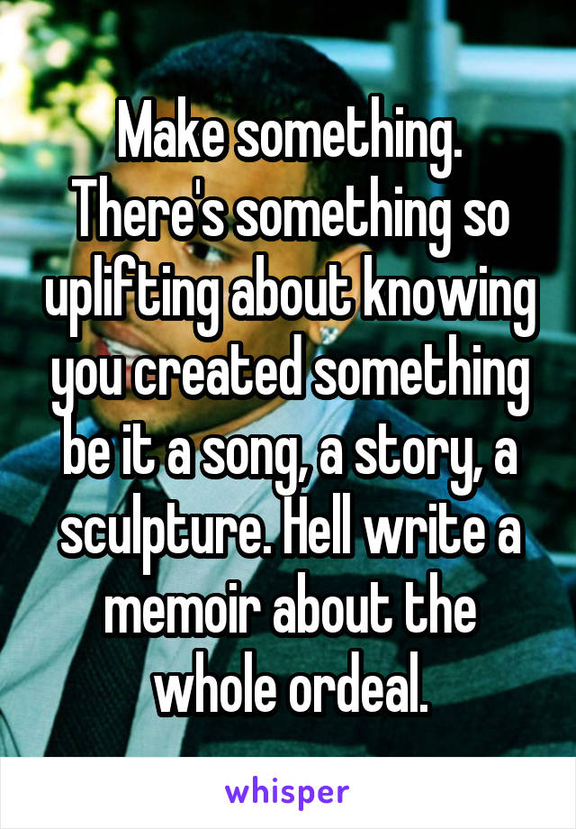 Make something. There's something so uplifting about knowing you created something be it a song, a story, a sculpture. Hell write a memoir about the whole ordeal.