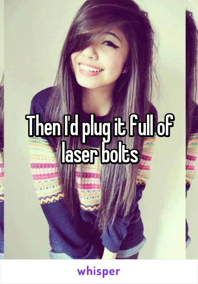 Then I'd plug it full of laser bolts