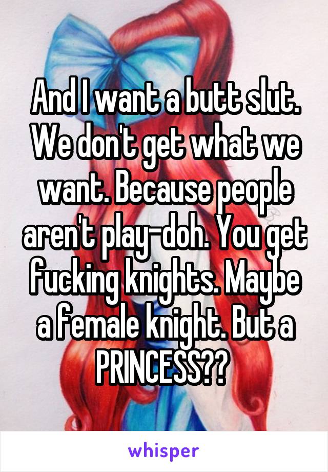 And I want a butt slut. We don't get what we want. Because people aren't play-doh. You get fucking knights. Maybe a female knight. But a PRINCESS?? 