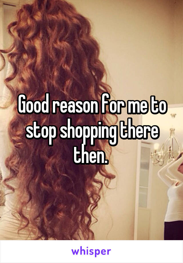 Good reason for me to stop shopping there then. 