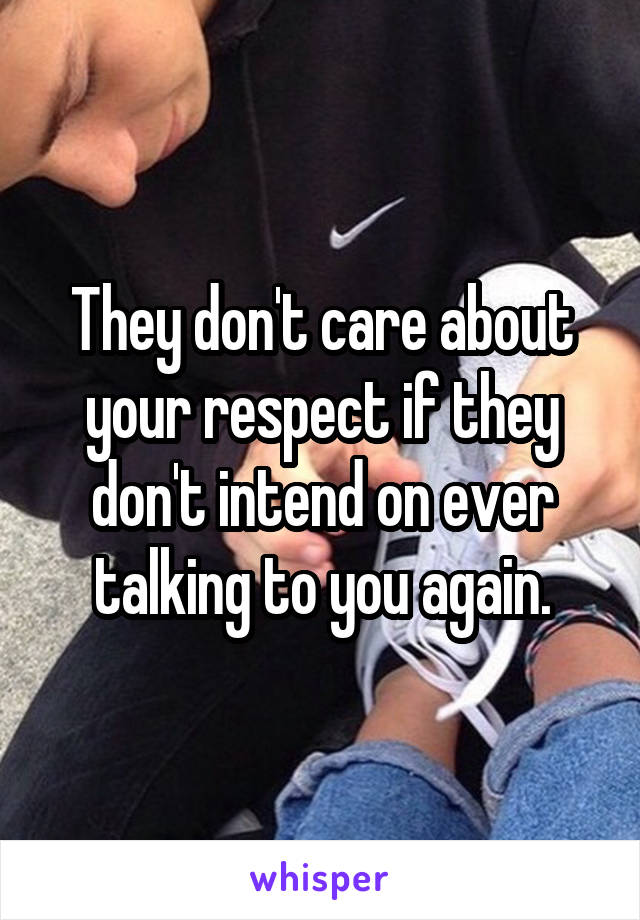 They don't care about your respect if they don't intend on ever talking to you again.