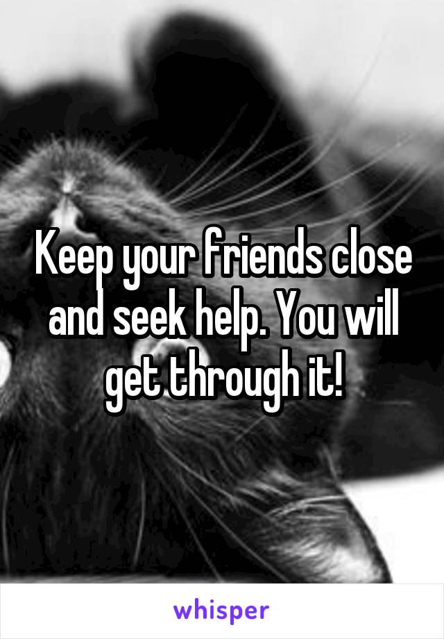 Keep your friends close and seek help. You will get through it!