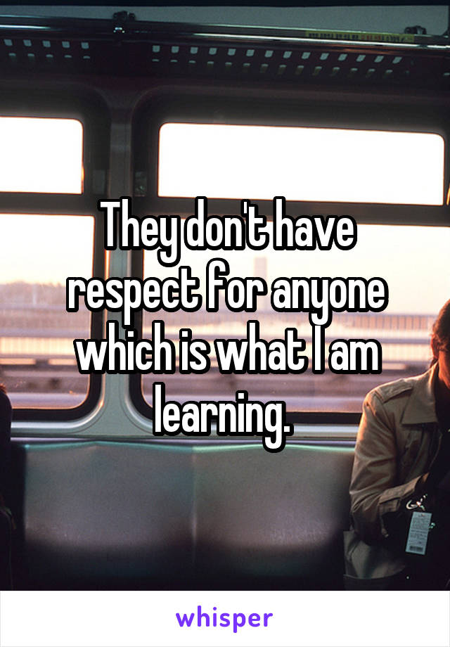 They don't have respect for anyone which is what I am learning. 