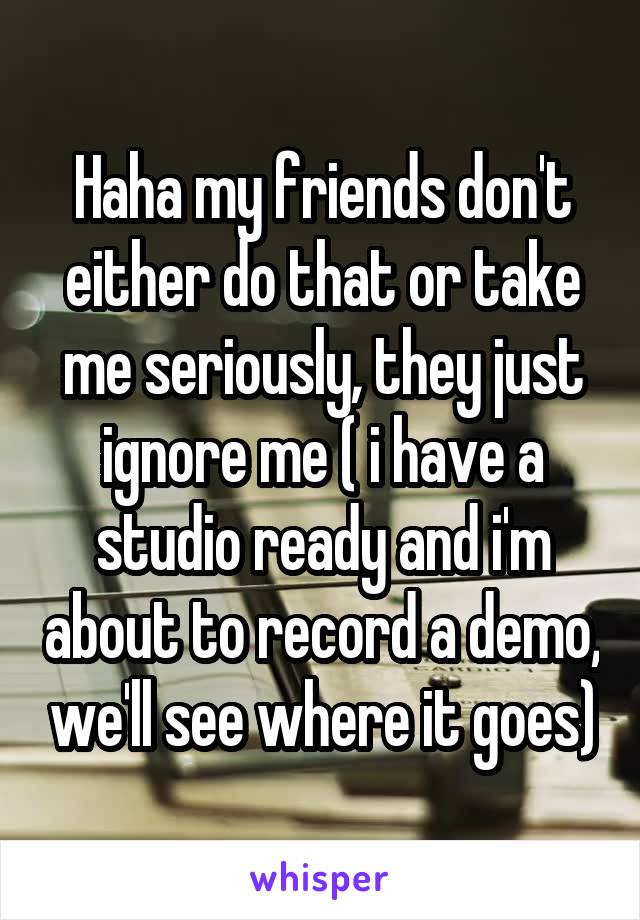 Haha my friends don't either do that or take me seriously, they just ignore me ( i have a studio ready and i'm about to record a demo, we'll see where it goes)