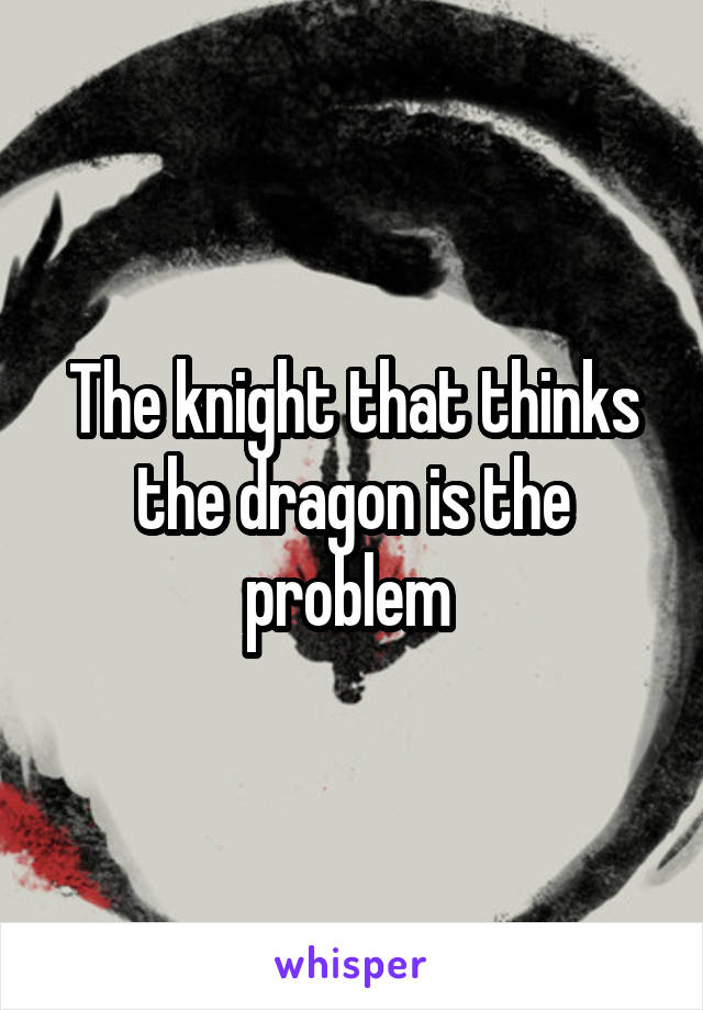 The knight that thinks the dragon is the problem 