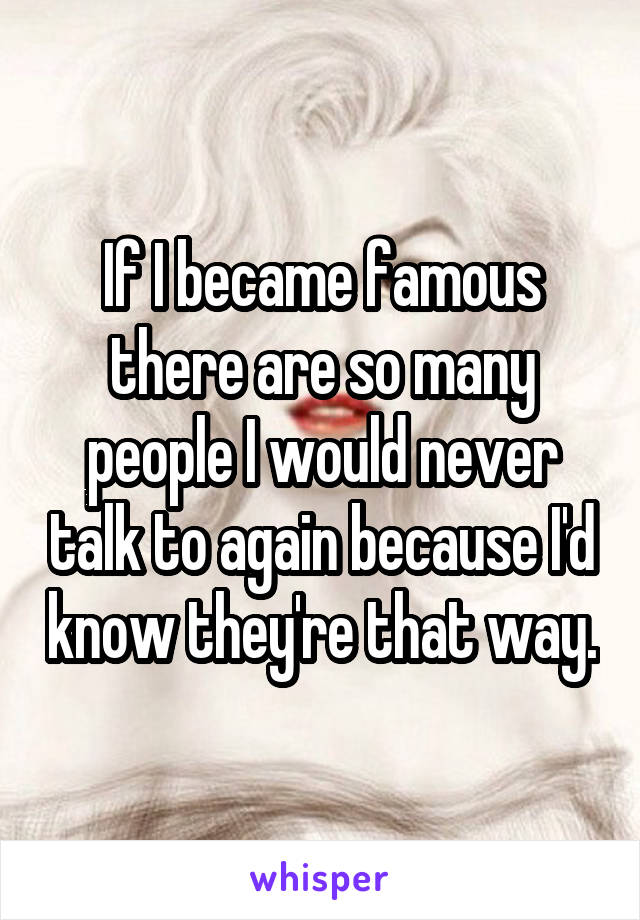 If I became famous there are so many people I would never talk to again because I'd know they're that way.