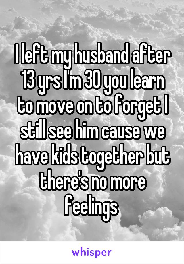 I left my husband after 13 yrs I'm 30 you learn to move on to forget I still see him cause we have kids together but there's no more feelings 