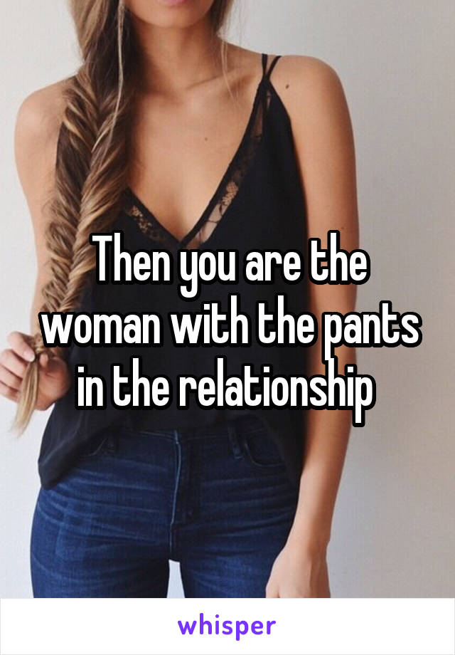 Then you are the woman with the pants in the relationship 