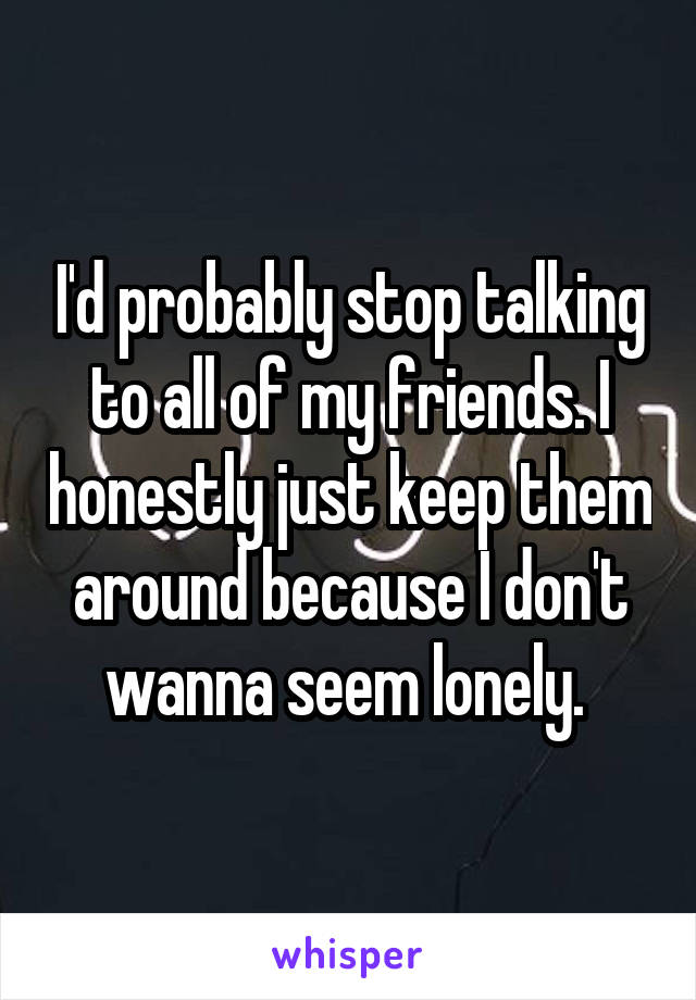 I'd probably stop talking to all of my friends. I honestly just keep them around because I don't wanna seem lonely. 