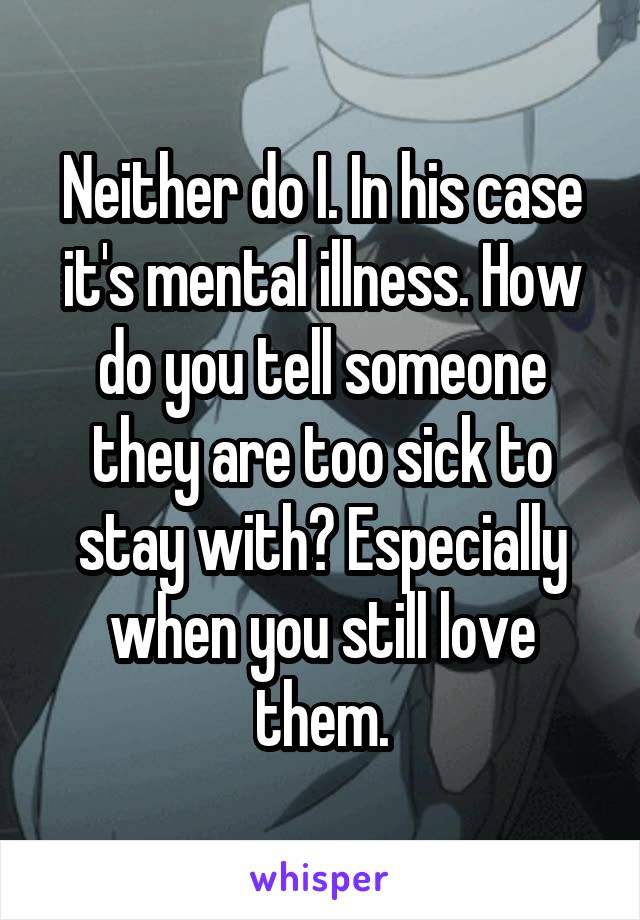 Neither do I. In his case it's mental illness. How do you tell someone they are too sick to stay with? Especially when you still love them.