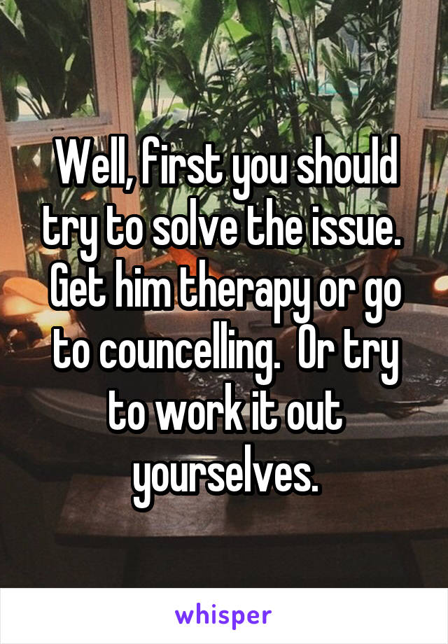 Well, first you should try to solve the issue.  Get him therapy or go to councelling.  Or try to work it out yourselves.