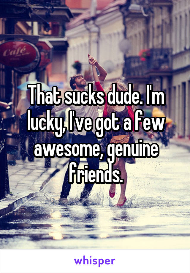 That sucks dude. I'm lucky, I've got a few awesome, genuine friends.