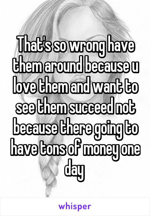 That's so wrong have them around because u love them and want to see them succeed not because there going to have tons of money one day 