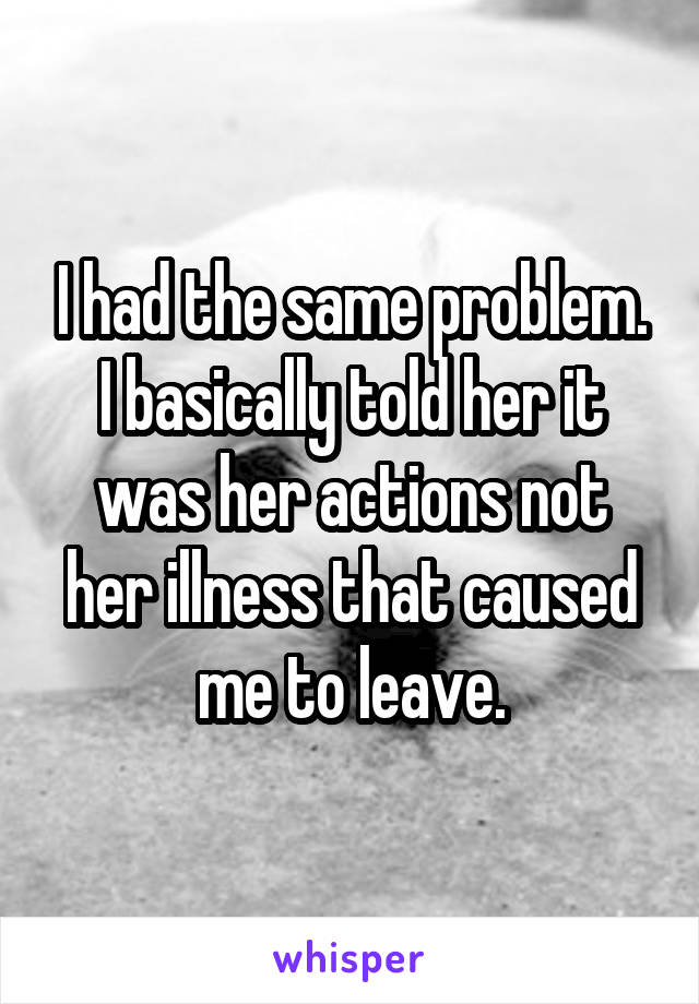 I had the same problem. I basically told her it was her actions not her illness that caused me to leave.