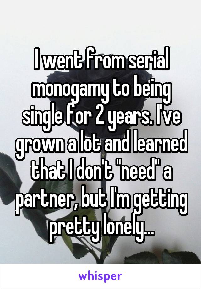 I went from serial monogamy to being single for 2 years. I've grown a lot and learned that I don't "need" a partner, but I'm getting pretty lonely...