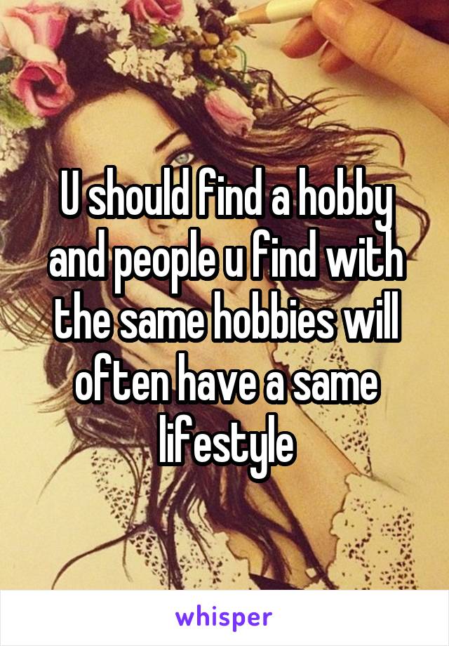 U should find a hobby and people u find with the same hobbies will often have a same lifestyle