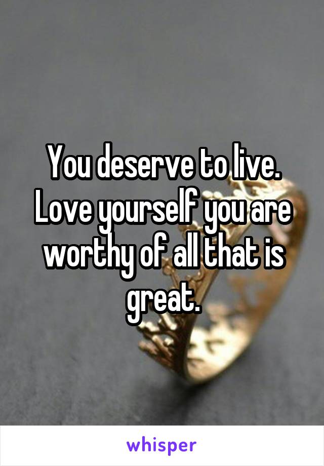 You deserve to live. Love yourself you are worthy of all that is great.