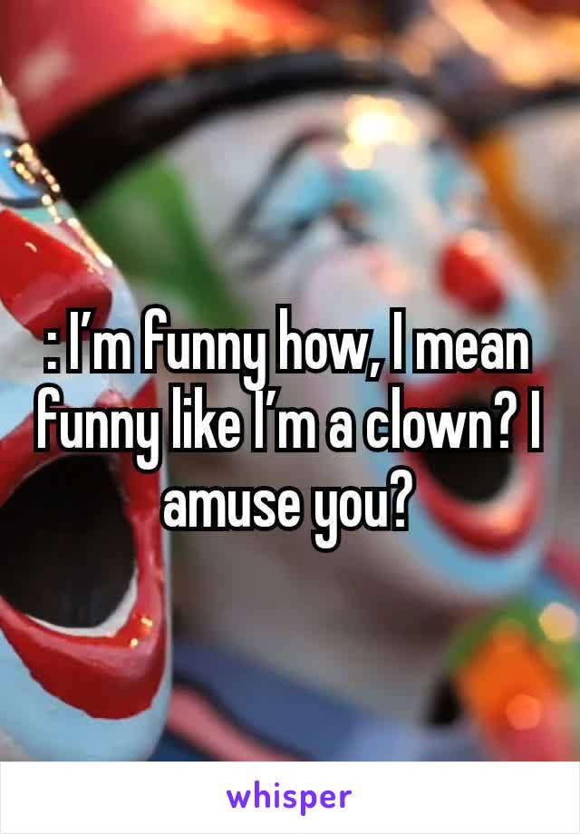 : I’m funny how, I mean funny like I’m a clown? I amuse you?