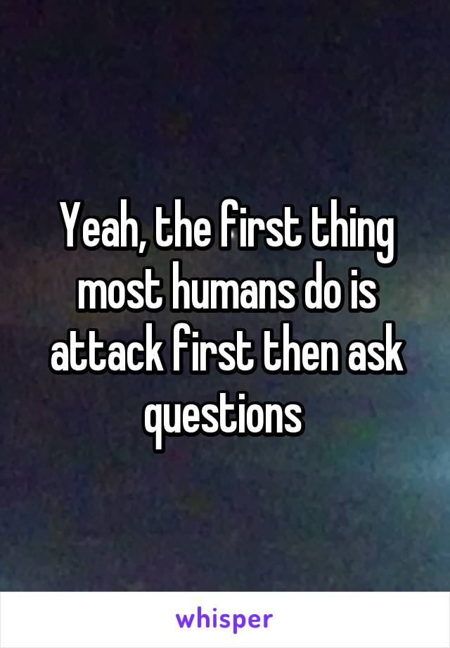 Yeah, the first thing most humans do is attack first then ask questions 