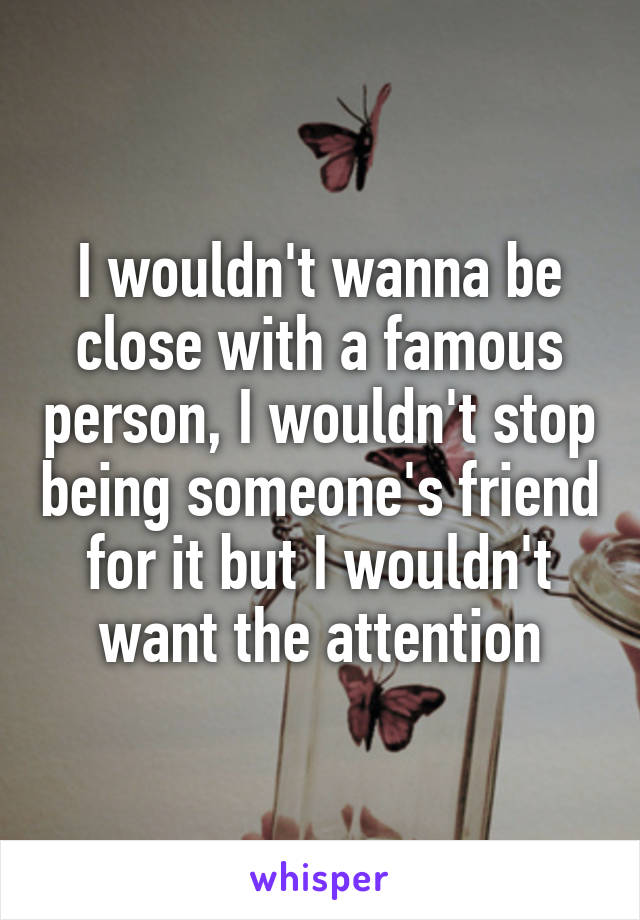 I wouldn't wanna be close with a famous person, I wouldn't stop being someone's friend for it but I wouldn't want the attention