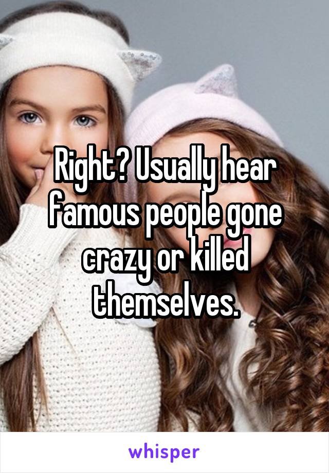 Right? Usually hear famous people gone crazy or killed themselves.