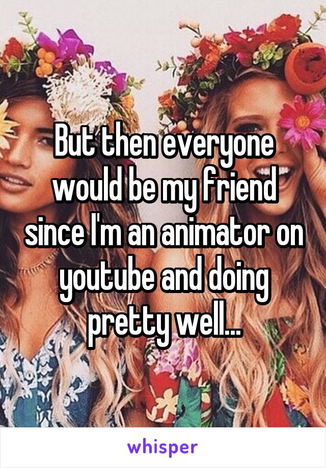 But then everyone would be my friend since I'm an animator on youtube and doing pretty well...