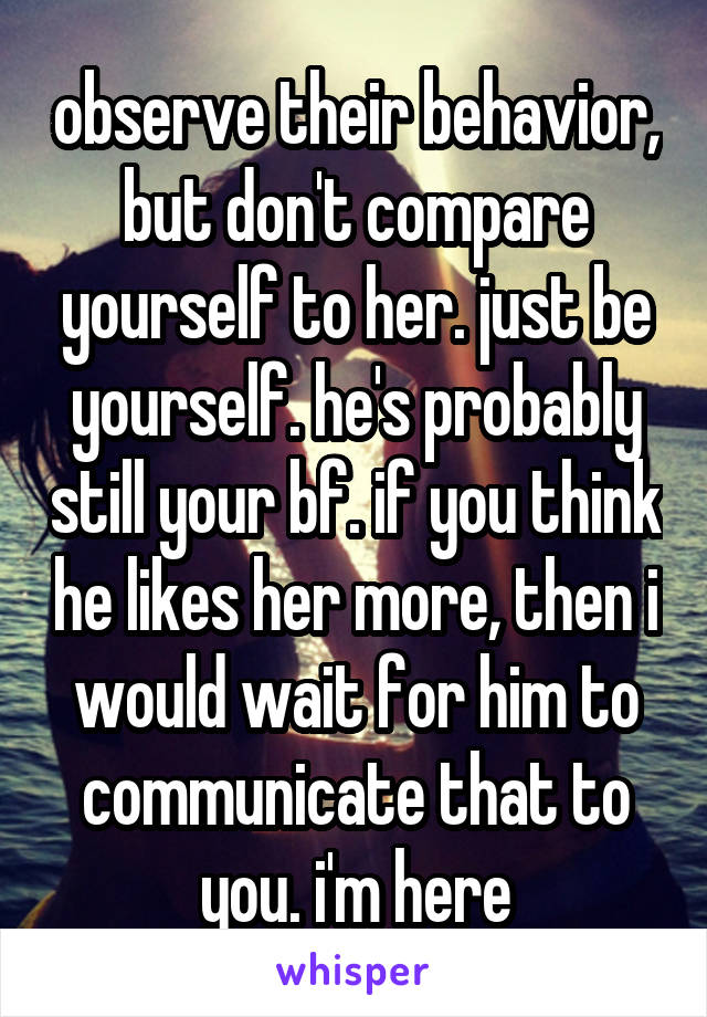 observe their behavior, but don't compare yourself to her. just be yourself. he's probably still your bf. if you think he likes her more, then i would wait for him to communicate that to you. i'm here