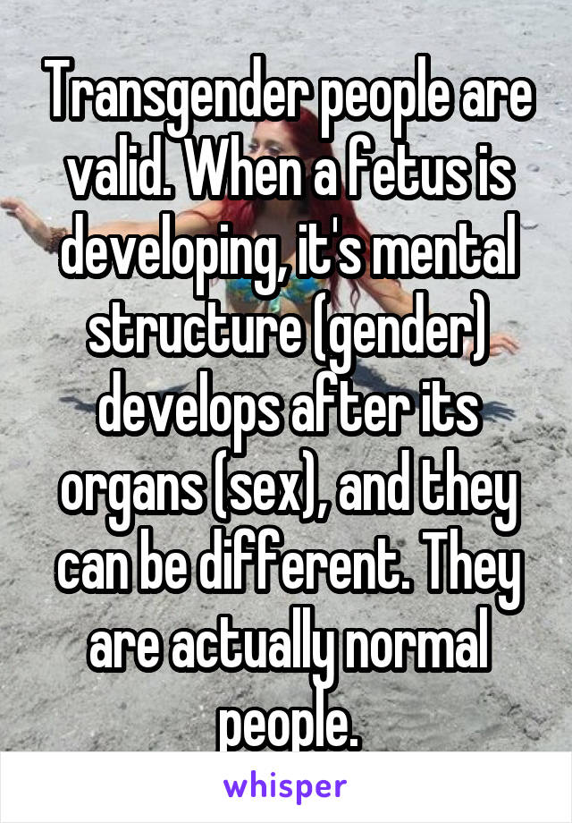 Transgender people are valid. When a fetus is developing, it's mental structure (gender) develops after its organs (sex), and they can be different. They are actually normal people.