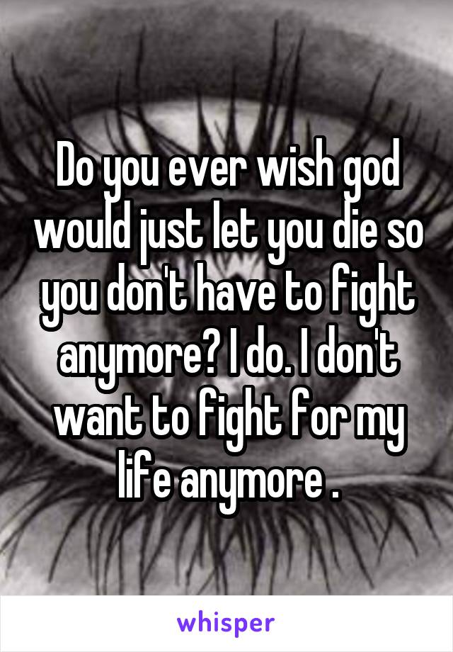 Do you ever wish god would just let you die so you don't have to fight anymore? I do. I don't want to fight for my life anymore .
